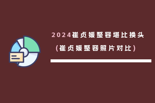 2024崔贞媛整容堪比换头(崔贞媛整容照片对比)