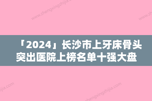 「2024」长沙市上牙床骨头突出医院上榜名单十强大盘点（长沙市上牙床骨头突出口腔医院每个实力都很强）