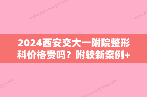 2024西安交大一附院整形科价格贵吗？附较新案例+价格表