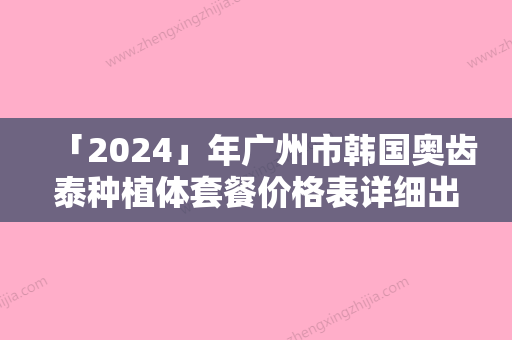 「2024」年广州市韩国奥齿泰种植体套餐价格表详细出炉（广州市韩国奥齿泰种植体套餐一般都需要准备多少钱）