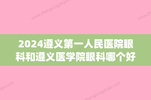 2024遵义第一人民医院眼科和遵义医学院眼科哪个好(遵义医科大学第二附属医院眼科)