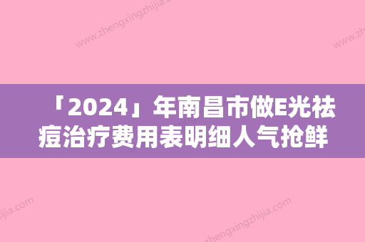 「2024」年南昌市做E光祛痘治疗费用表明细人气抢鲜（南昌市做E光祛痘治疗术一般要花多少钱）