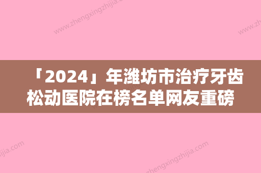 「2024」年潍坊市治疗牙齿松动医院在榜名单网友重磅推荐-潍坊市治疗牙齿松动口腔医院