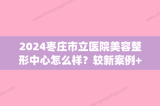 2024枣庄市立医院美容整形中心怎么样？较新案例+医生介绍附上！(枣庄市立医院美容科)