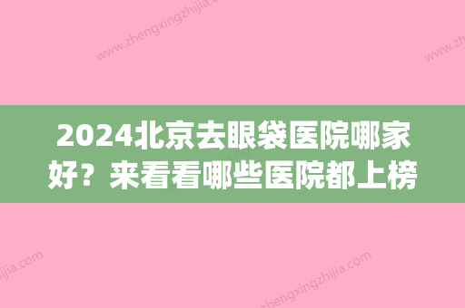 2024北京去眼袋医院哪家好？来看看哪些医院都上榜了吧(北京做眼袋比较好的三甲医院)