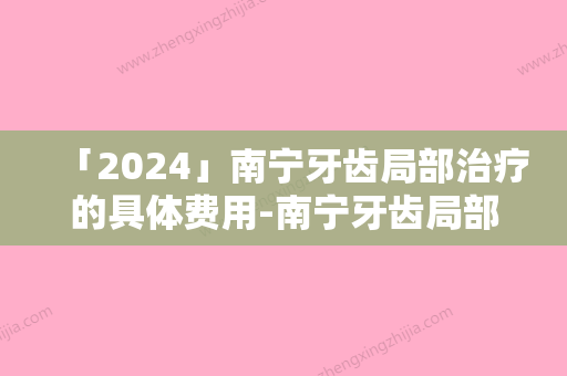 「2024」南宁牙齿局部治疗的具体费用-南宁牙齿局部治疗的费用要多少啊