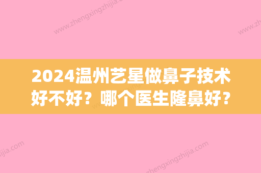 2024温州艺星做鼻子技术好不好？哪个医生隆鼻好？隆鼻案例介绍(温州艺星美容整形医院怎么样)