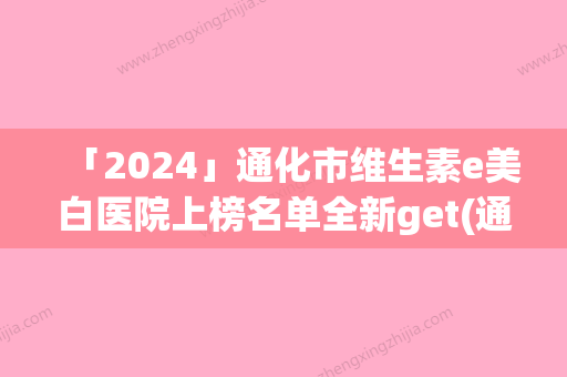 「2024」通化市维生素e美白医院上榜名单全新get(通化市维生素e美白整形医院)