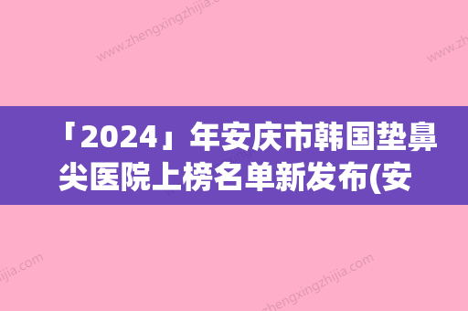 「2024」年安庆市韩国垫鼻尖医院上榜名单新发布(安庆星之地医疗美容诚挚推荐给您)