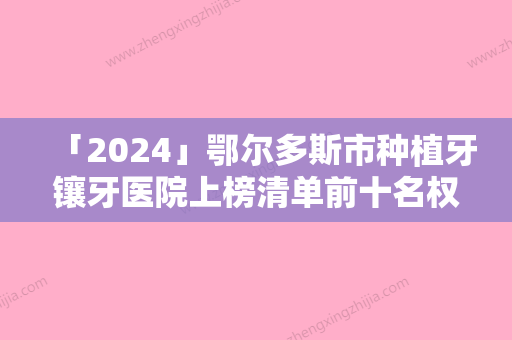 「2024」鄂尔多斯市种植牙镶牙医院上榜清单前十名权威名单（鄂尔多斯市种植牙镶牙口腔医院名气大口碑好）