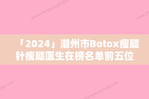 「2024」潮州市Botox瘦腿针瘦腿医生在榜名单前五位有没有你选中的医生-赵杰整形医生