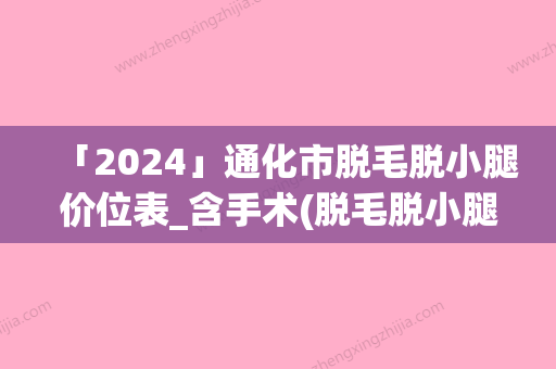 「2024」通化市脱毛脱小腿价位表_含手术(脱毛脱小腿均价为：551元)