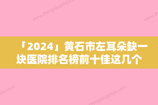 「2024」黄石市左耳朵缺一块医院排名榜前十佳这几个不容错过-黄石市左耳朵缺一块整形医院