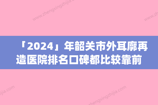 「2024」年韶关市外耳廓再造医院排名口碑都比较靠前(韶关学院医学院医疗美容整形科是不错的选择)