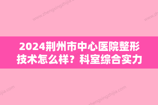 2024荆州市中心医院整形技术怎么样？科室综合实力介绍+附隆鼻案例