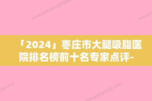 「2024」枣庄市大腿吸脂医院排名榜前十名专家点评-枣庄市大腿吸脂整形医院