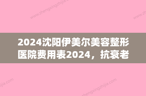 2024沈阳伊美尔美容整形医院费用表2024	，抗衰老案例分享！(沈阳伊美尔医疗美容医院怎么样)