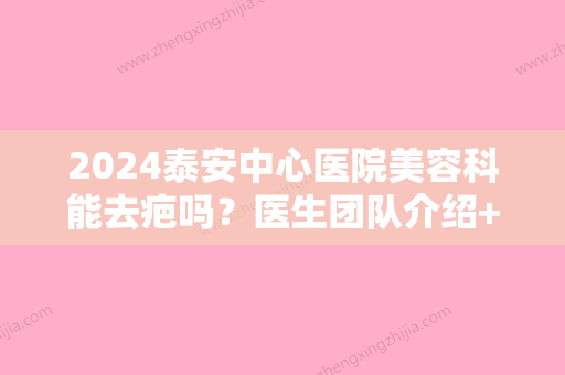 2024泰安中心医院美容科能去疤吗？医生团队介绍+祛疤修复真实对比