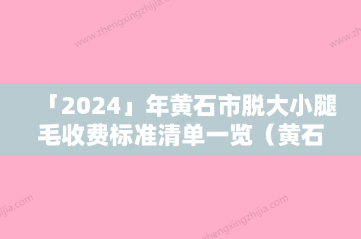 「2024」年黄石市脱大小腿毛收费标准清单一览（黄石市脱大小腿毛整容手术价格）