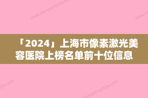 「2024」上海市像素激光美容医院上榜名单前十位信息出炉（上海市像素激光美容整形医院）