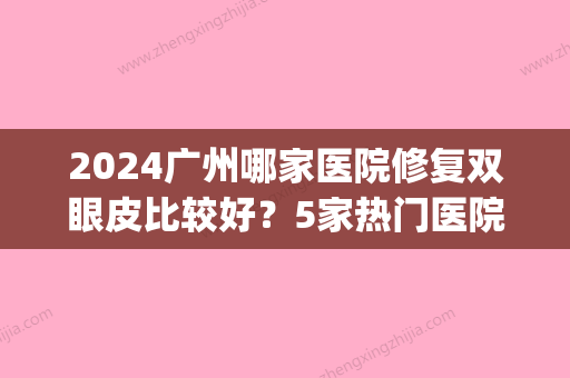 2024广州哪家医院修复双眼皮比较好？5家热门医院实力详解~(广州做双眼皮修复比较好的医院)