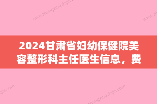 2024甘肃省妇幼保健院美容整形科主任医生信息，费用表2024更新！(甘肃省妇幼保健院2024年进修)