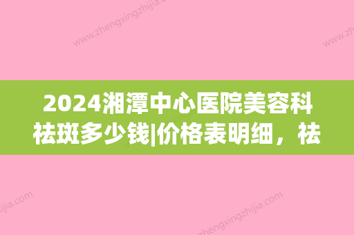 2024湘潭中心医院美容科祛斑多少钱|价格表明细，祛斑真实案例(湘潭市中心医院美容科价格表)