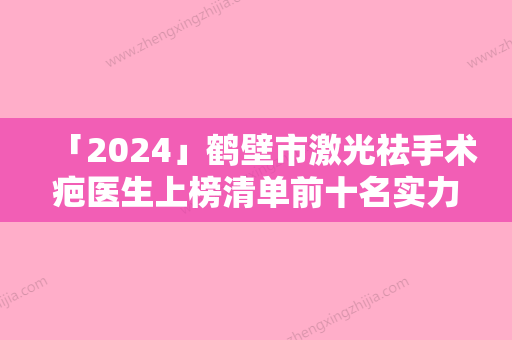 「2024」鹤壁市激光祛手术疤医生上榜清单前十名实力出众-秦瑞奇医生爱美人士强烈推荐