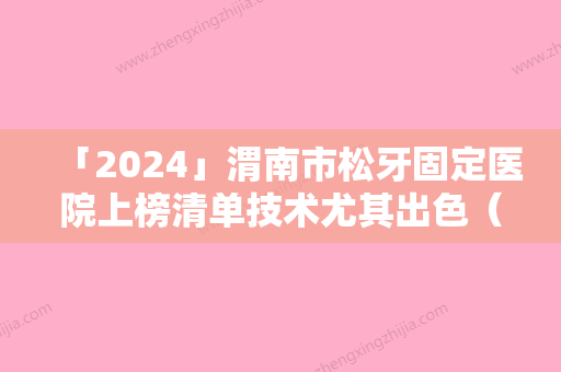 「2024」渭南市松牙固定医院上榜清单技术尤其出色（渭南市松牙固定口腔医院实力技术过硬推荐）