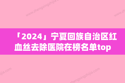 「2024」宁夏回族自治区红血丝去除医院在榜名单top10都是哪几家（银川叶玲春医学美容诊所榜单打卡不踩坑）