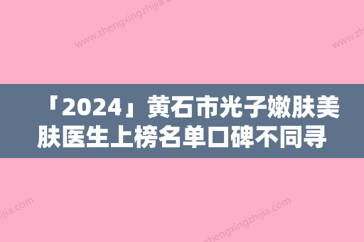 「2024」黄石市光子嫩肤美肤医生上榜名单口碑不同寻常-黄石市光子嫩肤美肤医生