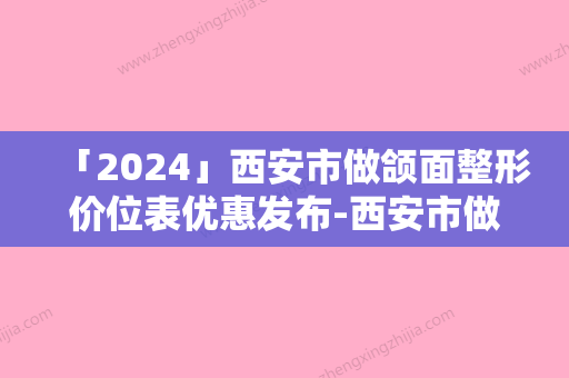 「2024」西安市做颌面整形价位表优惠发布-西安市做颌面整形价格行情