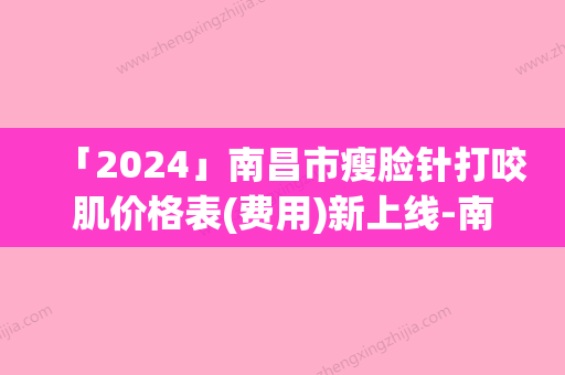 「2024」南昌市瘦脸针打咬肌价格表(费用)新上线-南昌市瘦脸针打咬肌价格是多少贵吗