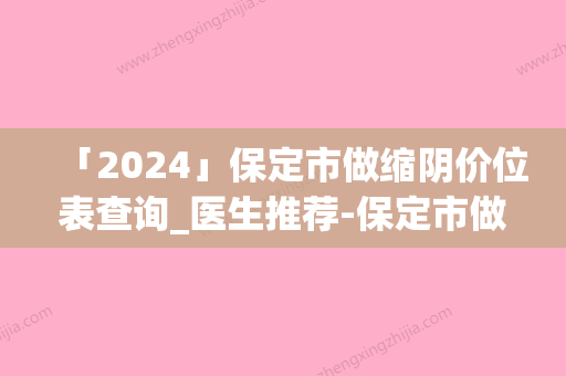 「2024」保定市做缩阴价位表查询_医生推荐-保定市做缩阴均价为12859元