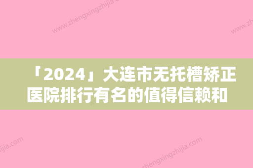 「2024」大连市无托槽矫正医院排行有名的值得信赖和选择（大连市无托槽矫正口腔医院公立对比值得一看）