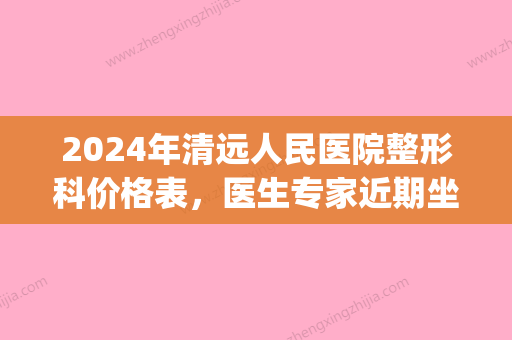 2024年清远人民医院整形科价格表	，医生专家近期坐诊信息！(清远华美整形医院)