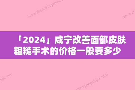 「2024」咸宁改善面部皮肤粗糙手术的价格一般要多少「咸宁改善面部皮肤粗糙费用跟什么因素有关」