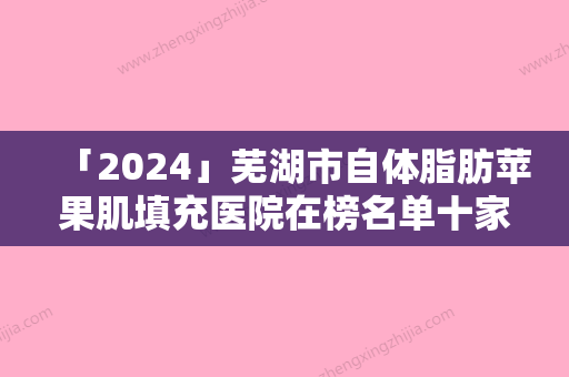 「2024」芜湖市自体脂肪苹果肌填充医院在榜名单十家公立-私立任你挑选（芜湖市自体脂肪苹果肌填充整形医院）