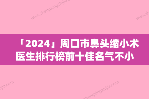 「2024」周口市鼻头缩小术医生排行榜前十佳名气不小-李明涛医生公立私立pk详情