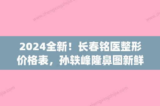 2024全新！长春铭医整形价格表，孙轶峰隆鼻图新鲜出炉！(长春铭医整形地址)