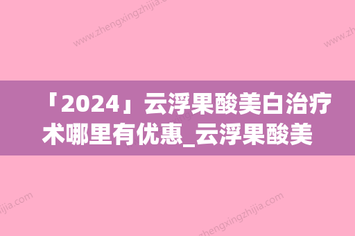 「2024」云浮果酸美白治疗术哪里有优惠_云浮果酸美白治疗美容哪家医院有优惠