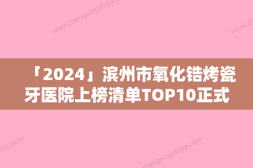 「2024」滨州市氧化锆烤瓷牙医院上榜清单TOP10正式公布（滨州市氧化锆烤瓷牙口腔医院包揽前四强）