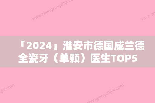 「2024」淮安市德国威兰德全瓷牙（单颗）医生TOP5名单上榜理由一一解析-淮安市德国威兰德全瓷牙（单颗）口腔医生