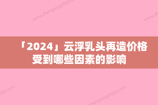 「2024」云浮乳头再造价格受到哪些因素的影响