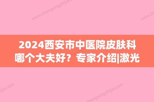 2024西安市中医院皮肤科哪个大夫好？专家介绍|激光祛痘+痘印果图~