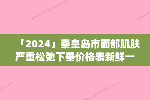 「2024」秦皇岛市面部肌肤严重松弛下垂价格表新鲜一览(面部肌肤严重松弛下垂均价为：19042元)