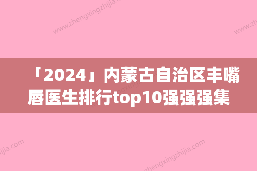 「2024」内蒙古自治区丰嘴唇医生排行top10强强强集结-内蒙古自治区丰嘴唇医生