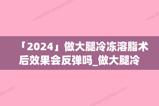 「2024」做大腿冷冻溶脂术后效果会反弹吗_做大腿冷冻溶脂手术都有哪些效果