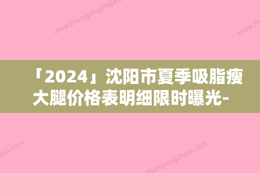 「2024」沈阳市夏季吸脂瘦大腿价格表明细限时曝光-沈阳市夏季吸脂瘦大腿价格行情