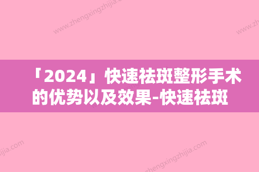 「2024」快速祛斑整形手术的优势以及效果-快速祛斑多久见效果呢